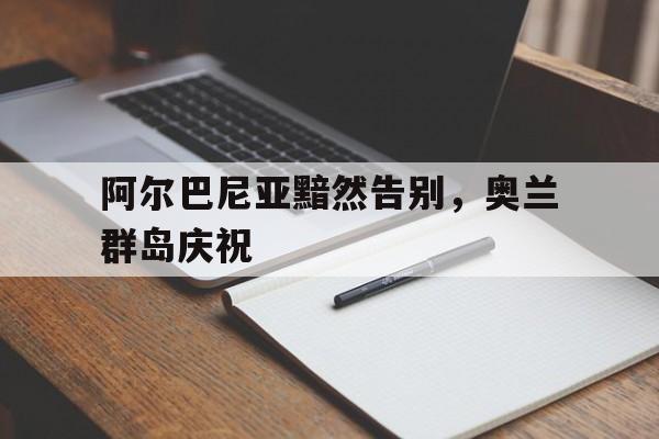 爱游戏app下载-阿尔巴尼亚黯然告别，奥兰群岛庆祝的简单介绍